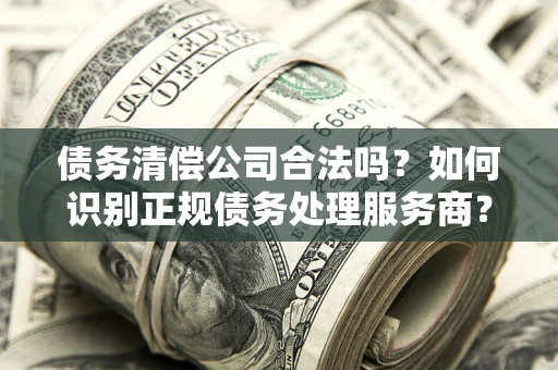 武汉债务清偿公司合法吗？如何识别正规债务处理服务商？