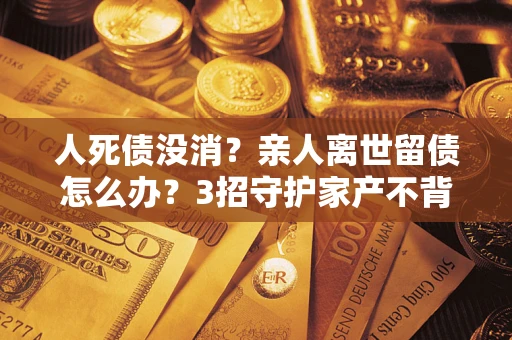 武汉人死债没消？亲人离世留债怎么办？3招守护家产不背锅