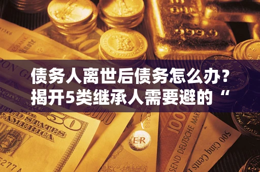 武汉债务人离世后债务怎么办？揭开5类继承人需要避的“坑”