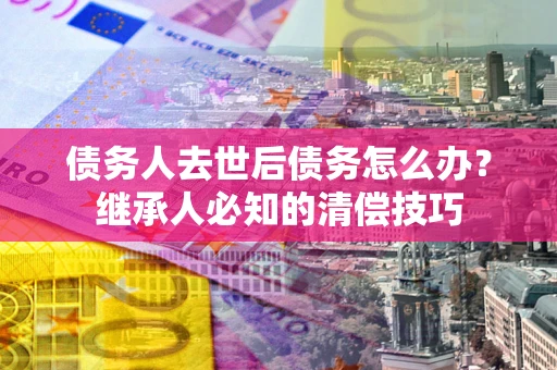武汉债务人去世后债务怎么办？继承人必知的清偿技巧